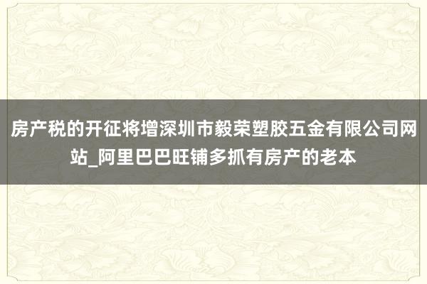 房产税的开征将增深圳市毅荣塑胶五金有限公司网站_阿里巴巴旺铺多抓有房产的老本