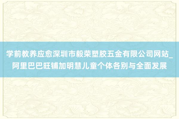 学前教养应愈深圳市毅荣塑胶五金有限公司网站_阿里巴巴旺铺加明慧儿童个体各别与全面发展